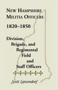 Title: New Hampshire Militia Officers, 1820-1850: Division, Brigade, and Regimental Field and Staff Officers, Author: Scott Lanzendorf