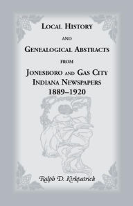 Title: Local History and Genealogical Abstracts from Jonesboro and Gas City, Indiana, Newspapers, 1889-1920, Author: Ralph D Kirkpatrick