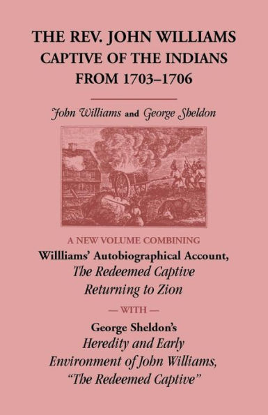 The Rev. John Williams, Captive of the Indians from 1703-1706: A New Volume Combining Willliams' Autobiographical Account, The Redeemed Captive Returning to Zion, with George Sheldon's Heredity and Early Environment of John Williams, "The Redeemed Captive