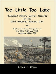 Title: Too Little Too Late: Compiled Military Service Records of the 63rd Alabama Infantry CSA with Rosters of Some Companies of the 89th, 94th and 95th Alabama Militia CSA, Author: Arthur E Green