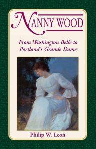 Title: Nanny Wood: From Washington Belle to Portland's Grande Dame, Author: Philip W Leon