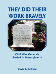 Title: They Did Their Work Bravely: Civil War Generals Buried in Pennsylvania, Author: David L Callihan