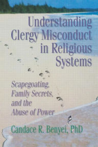 Title: Understanding Clergy Misconduct in Religious Systems: Scapegoating, Family Secrets, and the Abuse of Power, Author: Candace R. Benyei