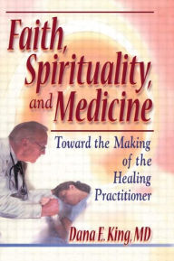 Title: Faith, Spirituality, and Medicine: Toward the Making of the Healing Practitioner / Edition 1, Author: Dana E King