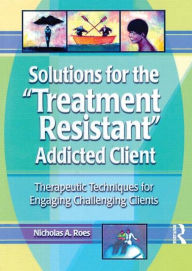 Title: Solutions for the Treatment Resistant Addicted Client: Therapeutic Techniques for Engaging Challenging Clients / Edition 1, Author: Nicholas A. Roes