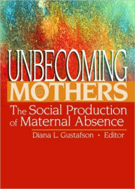 Title: Unbecoming Mothers: The Social Production of Maternal Absence / Edition 1, Author: Diana Gustafson