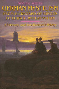 Title: German Mysticism From Hildegard of Bingen to Ludwig Wittgenstein: A Literary and Intellectual History, Author: Andrew Weeks