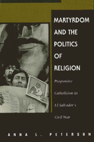 Title: Martyrdom and the Politics of Religion: Progressive Catholicism in El Salvador's Civil War, Author: Anna L. Peterson