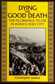 Title: Dying the Good Death: The Pilgrimage to Die in India's Holy City / Edition 1, Author: Christopher Justice