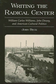 Title: Writing the Radical Center: William Carlos Williams, John Dewey, and American Cultural Politics, Author: John Beck