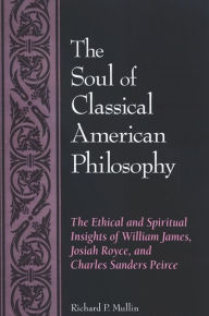 Title: The Soul of Classical American Philosophy: The Ethical and Spiritual Insights of William James, Josiah Royce, and Charles Sanders Peirce, Author: Richard P. Mullin