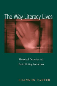 Title: The Way Literacy Lives: Rhetorical Dexterity and Basic Writing Instruction, Author: Shannon Carter