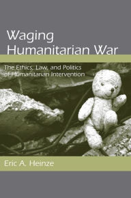 Title: Waging Humanitarian War: The Ethics, Law, and Politics of Humanitarian Intervention, Author: Eric A. Heinze