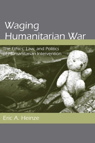 Waging Humanitarian War: The Ethics, Law, and Politics of Humanitarian Intervention