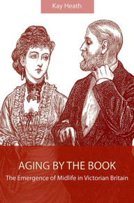 Title: Aging by the Book: The Emergence of Midlife in Victorian Britain, Author: Kay Heath