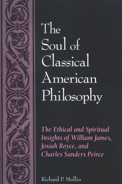 The Soul of Classical American Philosophy: The Ethical and Spiritual Insights of William James, Josiah Royce, and Charles Sanders Peirce