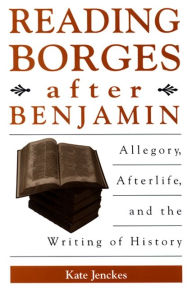 Title: Reading Borges after Benjamin: Allegory, Afterlife, and the Writing of History, Author: Kate Jenckes