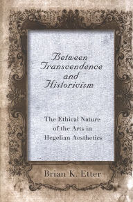 Title: Between Transcendence and Historicism: The Ethical Nature of the Arts in Hegelian Aesthetics, Author: Brian K. Etter