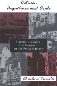 Title: Between Argentines and Arabs: Argentine Orientalism, Arab Immigrants, and the Writing of Identity, Author: Christina Civantos