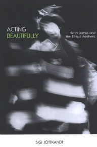 Title: Acting Beautifully: Henry James and the Ethical Aesthetic, Author: Sigi Jottkandt