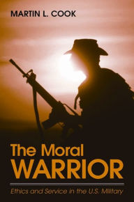 Title: The Moral Warrior: Ethics and Service in the U.S. Military, Author: Martin L. Cook