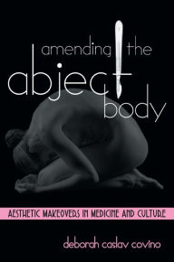 Title: Amending the Abject Body: Aesthetic Makeovers in Medicine and Culture, Author: Deborah Caslav Covino