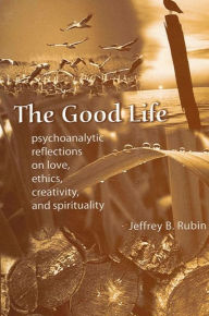 Title: The Good Life: Psychoanalytic Reflections on Love, Ethics, Creativity, and Spirituality, Author: Jeffrey B. Rubin