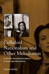 Title: Celluloid Nationalism and Other Melodramas: From Post-Revolutionary Mexico to Fin de Siglo Mexamerica, Author: Susan Dever