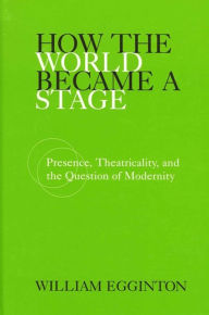 Title: How the World Became a Stage: Presence, Theatricality, and the Question of Modernity, Author: William Egginton