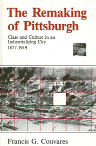 Title: The Remaking of Pittsburgh: Class and Culture in an Industrializing City, 1877-1919, Author: Francis G. Couvares