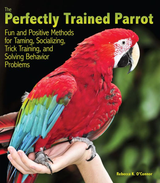 The Perfectly Trained Parrot: Fun and Positive Methods for Taming, Socializing, Trick Training, and Solving Behavior Problems