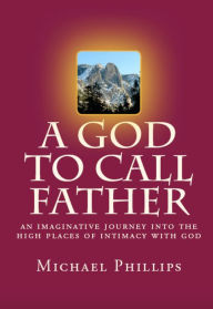 Title: A God to Call Father: An Imaginative Journey into the High Places of Intimacy with God, Author: Michael Phillips
