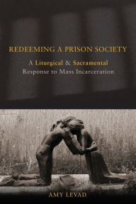 Title: Redeeming a Prison Society: A Liturgical and Sacramental Response to Mass Incarceration, Author: Amy Levad