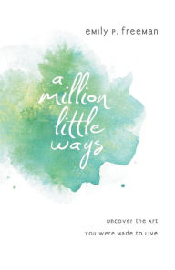 Title: A Million Little Ways: Uncover the Art You Were Made to Live, Author: Emily P. Freeman