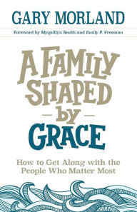 Title: A Family Shaped by Grace: How to Get Along with the People Who Matter Most, Author: Gary Morland