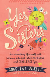 Title: Yes Sisters: Surrounding Yourself with Women Who Affirm, Encourage, and Challenge You, Author: Angelia L. White