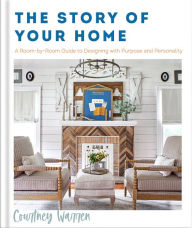 Title: The Story of Your Home: A Room-by-Room Guide to Designing with Purpose and Personality, Author: Courtney Warren