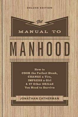 The Manual to Manhood: How to Cook the Perfect Steak, Change a Tire, Impress a Girl & 97 Other Skills You Need to Survive