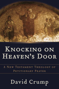 Title: Knocking on Heaven's Door: A New Testament Theology of Petitionary Prayer, Author: David Crump Ph.D.
