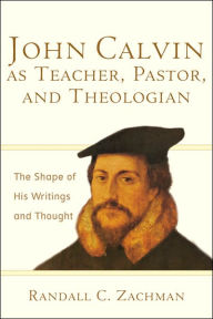 Title: John Calvin as Teacher, Pastor, and Theologian: The Shape of His Writings and Thought, Author: Randall C. Zachman