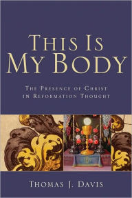 Title: This Is My Body: The Presence of Christ in Reformation Thought, Author: Thomas J. Davis