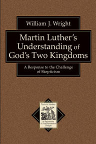 Title: Martin Luther's Understanding of God's Two Kingdoms: A Response to the Challenge of Skepticism, Author: William J. Wright