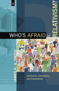 Title: Who's Afraid of Relativism?: Community, Contingency, and Creaturehood, Author: James K. A. Smith