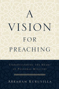 Title: A Vision for Preaching: Understanding the Heart of Pastoral Ministry, Author: Abraham Kuruvilla