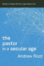The Pastor in a Secular Age: Ministry to People Who No Longer Need a God