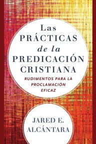 Title: Las prácticas de la predicación cristiana: Rudimentos para la proclamación eficaz, Author: Jared E. Alcántara