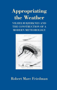Title: Appropriating the Weather: Vilhelm Bjerknes and the Construction of a Modern Meteorology, Author: Robert Marc Friedman