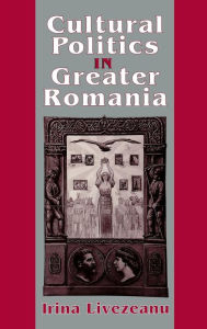 Title: Cultural Politics in Greater Romania: Regionalism, Nation Building, and Ethnic Struggle, 1918-1930, Author: Irina Livezeanu