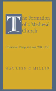 Title: The Formation of a Medieval Church: Ecclesiastical Change in Verona, 950-1150, Author: Maureen C. Miller