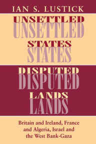 Title: Unsettled States, Disputed Lands: Britain and Ireland, France and Algeria, Israel and the West Bank-Gaza, Author: Ian S. Lustick